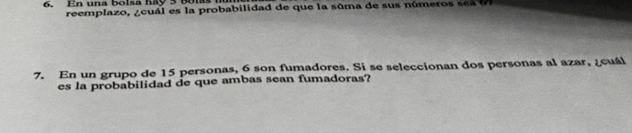 En una bolsa hay 5 Bolas 
reemplazo, ¿cuál es la probabilidad de que la súma de sus números sea 67
7. En un grupo de 15 personas, 6 son fumadores. Si se seleccionan dos personas al azar, ¿cuál 
es la probabilidad de que ambas sean fumadoras?