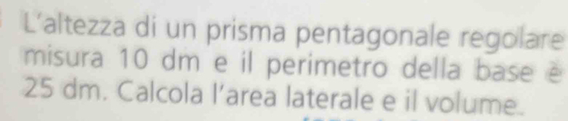 L'altezza di un prisma pentagonale regolare 
misura 10 dm e il perimetro della base é
25 dm. Calcola l’area laterale e il volume.