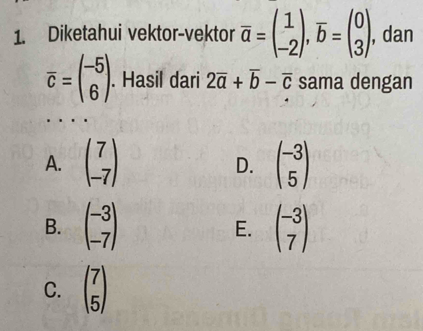 Diketahui vektor-vektor overline a=beginpmatrix 1 -2endpmatrix , overline b=beginpmatrix 0 3endpmatrix. , dan
overline c=beginpmatrix -5 6endpmatrix. Hasil dari 2overline a+overline b-overline c sama dengan
A. beginpmatrix 7 -7endpmatrix beginpmatrix -3 5endpmatrix
D.
B. beginpmatrix -3 -7endpmatrix beginpmatrix -3 7endpmatrix
E.
C. beginpmatrix 7 5endpmatrix