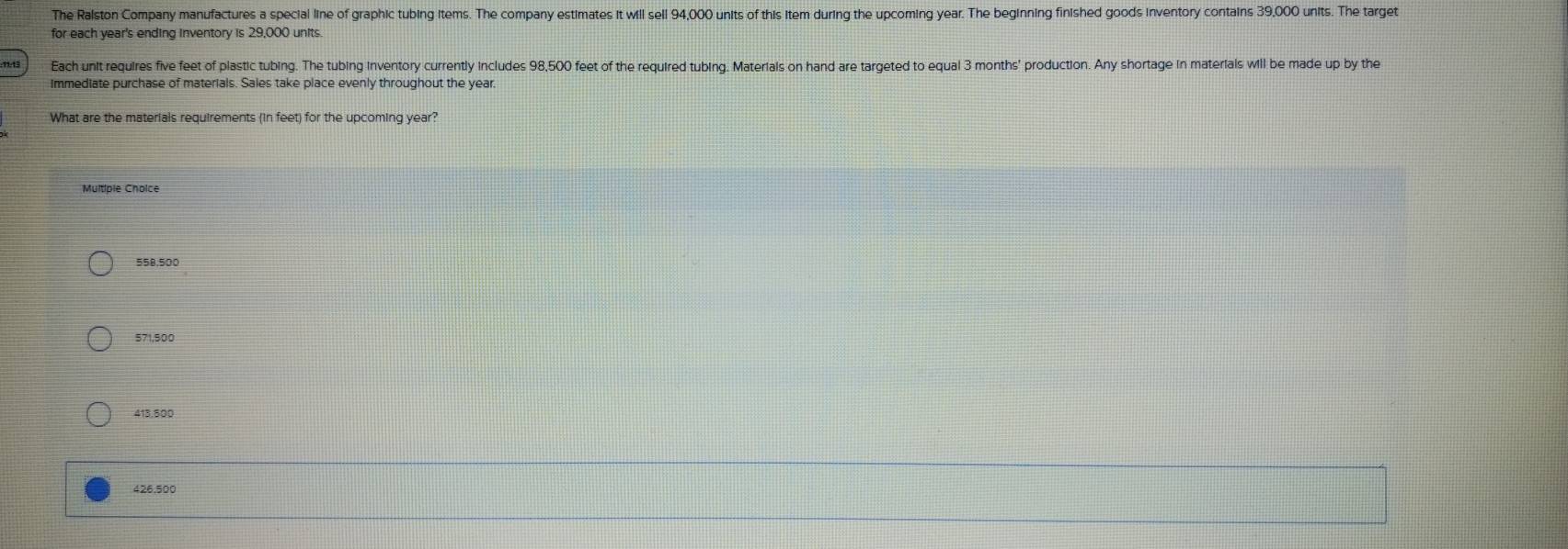 The Ralston Company manufactures a special line of graphic tubing items. The company estimates it will sell 94,000 units of this item during the upcoming year. The beginning finished goods inventory contains 39,000 units. The target
for each year's ending inventory is 29,000 units
Each unit requires five feet of plastic tubing. The tubing inventory currently includes 98,500 feet of the required tubing. Materials on hand are targeted to equal 3 months ' production. Any shortage in materials will be made up by the
immediate purchase of materials. Sales take place evenly throughout the year.
What are the materials requirements (in feet) for the upcoming year?
Multiple Choice
558,500
571,500
413,500
426,500