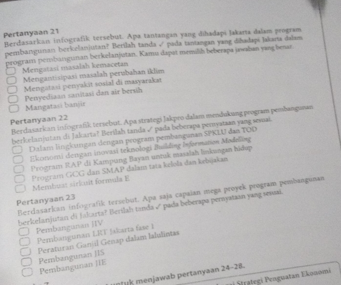 Pertanyaan 21
Berdasarkan infografik tersebut. Apa tantangan yang dihadapi Jakarta dalam program
pembangunan berkelanjutan? Berilah tanda √ pada tantangan yang diħadapī Jakarta dalam
program pembangunan berkelanjutan. Kamu dapat memilih beberapa jawaban yang benar.
Mengatasi masalah kemacetan
Mergantisipasi masalah perubahan iklim
Mengatasi penyakit sosial di masyarakat
Penyediaan sanitasi dan air bersih
Mangatasi banjir
Berdasarkan infografik tersebut. Apa strategi Jakpro dalam mendukung program pembangunan
Pertanyaan 22
berkelanjutan di Jakarta? Berilah tanda √ pada beberapa pernyataan yang sesuai.
Dalam lingkungan dengan program pembangunan SPKLU dan TOD
Ekonomi dengan inovasi teknologi Building Information Modelling
Program RAP di Kampung Bayan untuk masalah linkungan hidup
Program GCG dan SMAP dalam tata kelola dan kebijakan
Membuat sirkuit formula E
Berdasarkan infografík tersebut. Apa saja capaian mega proyek program pembangunan
Pertanyaan 23
berkelanjutan di Jakarta? Berilah tanda √ pada beberapa pernyataan yang sesuai.
Pembangunan JIV
Pembangunan LRT Jakarta fase 1
Peraturan Ganjil Genap dalam lalulintas
Pembangunan JIS
Pembangunan JIE
nuk menjawab pertanyaan 24 -28.
ji Štrategi Penguatan Ekonomi