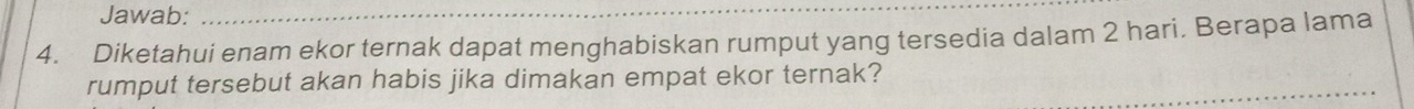 Jawab: 
4. Diketahui enam ekor ternak dapat menghabiskan rumput yang tersedia dalam 2 hari. Berapa lama 
rumput tersebut akan habis jika dimakan empat ekor ternak?