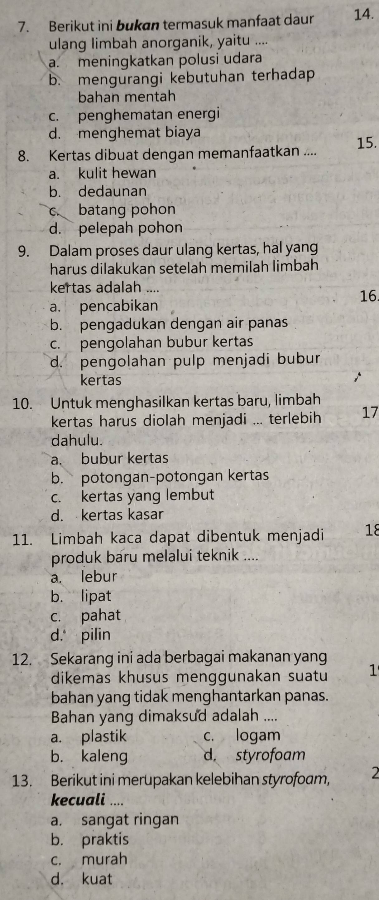 Berikut ini bukan termasuk manfaat daur 14.
ulang limbah anorganik, yaitu ....
a. meningkatkan polusi udara
b. mengurangi kebutuhan terhadap
bahan mentah
c. penghematan energi
d. menghemat biaya
8. Kertas dibuat dengan memanfaatkan .... 15.
a. kulit hewan
b. dedaunan
c. batang pohon
d. pelepah pohon
9. Dalam proses daur ulang kertas, hal yang
harus dilakukan setelah memilah limbah
kertas adalah ....
16.
a. pencabikan
b. pengadukan dengan air panas
c. pengolahan bubur kertas
d. pengolahan pulp menjadi bubur
kertas
10. Untuk menghasilkan kertas baru, limbah
kertas harus diolah menjadi ... terlebih 17
dahulu.
a. bubur kertas
b. potongan-potongan kertas
c. kertas yang lembut
d. kertas kasar
11. Limbah kaca dapat dibentuk menjadi 18
produk baru melalui teknik ....
a. lebur
b. lipat
c. pahat
d. pilin
12. Sekarang ini ada berbagai makanan yang
dikemas khusus menggunakan suatu 1
bahan yang tidak menghantarkan panas.
Bahan yang dimaksud adalah ....
a. plastik c. logam
b. kaleng d. styrofoam
13. Berikut ini merupakan kelebihan styrofoam, 2
kecuali ....
a. sangat ringan
b. praktis
c. murah
d. kuat