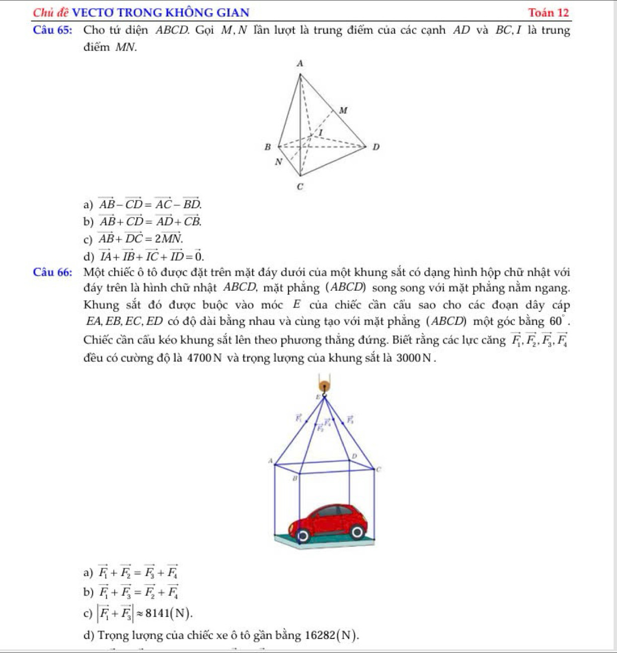 Chủ đề VECTO TRONG KHÔNG GIAN Toán 12
Câu 65: Cho tứ diện ABCD. Gọi M, N Tần lượt là trung điểm của các cạnh AD và BC,I là trung
điểm MN.
a) vector AB-vector CD=vector AC-vector BD.
b) vector AB+vector CD=vector AD+vector CB.
c) vector AB+vector DC=2vector MN.
d) vector IA+vector IB+vector IC+vector ID=vector 0.
Câu 66: Một chiếc ô tô được đặt trên mặt đáy dưới của một khung sắt có dạng hình hộp chữ nhật với
đáy trên là hình chữ nhật ABCD, mặt phẳng (ABCD) song song với mặt phẳng nằm ngang.
Khung sắt đó được buộc vào móc E của chiếc cần cầu sao cho các đoạn dây cáp
EA, EB, EC,ED có độ dài bằng nhau và cùng tạo với mặt phẳng (ABCD) một góc bằng 60°.
Chiếc cần cấu kéo khung sắt lên theo phương thẳng đứng. Biết rằng các lực căng vector F_1,vector F_2,vector F_3,vector F_4
đều có cường độ là 4700 N và trọng lượng của khung sắt là 3000 N .
a) vector F_1+vector F_2=vector F_3+vector F_4
b) vector F_1+vector F_3=vector F_2+vector F_4
c) |vector F_1+vector F_3|approx 8141(N).
d) Trọng lượng của chiếc xe ô tô gần bằng 16282(N).