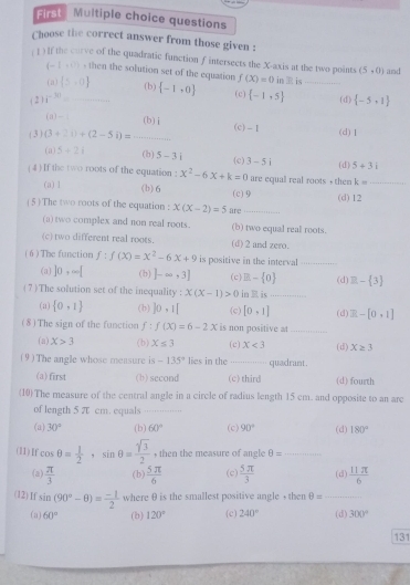 rst Muitiple choice questions
Choose the correct answer from those given :
( 1 ) If the curve of the quadratic function f intersects the X-axis at the two points (5,0) and
(-1,0) -then the solution set of the equation f(X)=0 in  is
( a )  5,0 (b)
( 2 ) i^(-30) _  -1,0 (c)  -1,5 _(d)  -5,1
 a =1 (b)i (c)-1
( 3 ) (3+2i)+(2-5i)=_  □  (d)1
(a) 5+2i (b) 5-3i 3-5i (d) 5+3i
(c)
(4) If the two roots of the equation : x^2-6x+k=0 are equal real roots + them k= _
(a) 1 (b) 6
( 5 ) The two roots of the equation : x(x-2)=5 are (c) 9 (d)12
(a) two complex and non real roots. (b) two equal real roots.
(c) two different real roots. (d) 2 and zero.
( 6 ) The function f:f(X)=X^2-6X+9 is positive in the interval_
(a) ]0,∈fty [ (b) ]-∈fty ,3] (c) B- 0 (d) □ - 3
(7)The solution set of the inequality : x(x-1)>0 in  is _(d) Z-[0,1]
(a)  0,1 (b) ]0,1[ (c) [0,1]
(8) The sign of the function f:f(x)=6-2x is non positive at_
(a) X>3 (b) X≤ 3 (c) X<3</tex> (d) X≥ 3
(9) The angle whose measure is -135° lies in the _quadrant.
(a)first (b) second (c) third (d) fourth
(10)The measure of the central angle in a circle of radius length 15 cm. and opposite to an arc
of length 5 π cm. equals_
(a) 30° (b) 60° (c) 90° (d) 180°
(11) If cos θ = 1/2 ,sin θ = sqrt(3)/2  , then the measure of angle θ = _
(a)  π /3  (b)  5π /6  (c)  5π /3  (d  11π /6 
(12)If sin (90°-θ )= (-1)/2  where θ is the smallest positive angle + then θ = _
(a) 60° (b) 120° (c) 240° (d) 300°
131