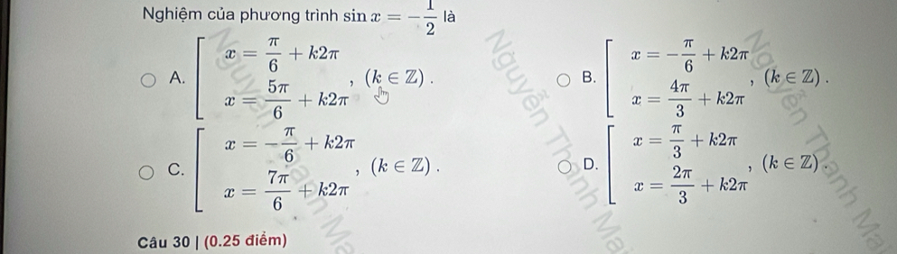 Nghiệm của phương trình sin x=- 1/2  là
^
A. beginarrayl x= π /6 +k2π  x= 5π /6 +k2π endarray.  (k∈ Z). B. = = (b 2).
C. beginarrayl x=- π /6 +k2π  x= 7π /6 +k2π endarray.  (k∈ Z). beginarrayl x= π /3 +k2π  x= 2π /3 +k2π endarray.  ,(k∈ Z)
○ D.
Câu 30 | (0.25 điểm)