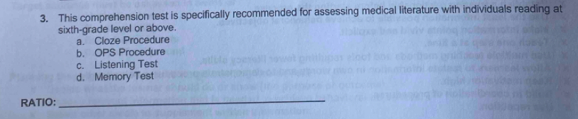 This comprehension test is specifically recommended for assessing medical literature with individuals reading at
sixth-grade level or above.
a. Cloze Procedure
b. OPS Procedure
c. Listening Test
d. Memory Test
RATIO:
_