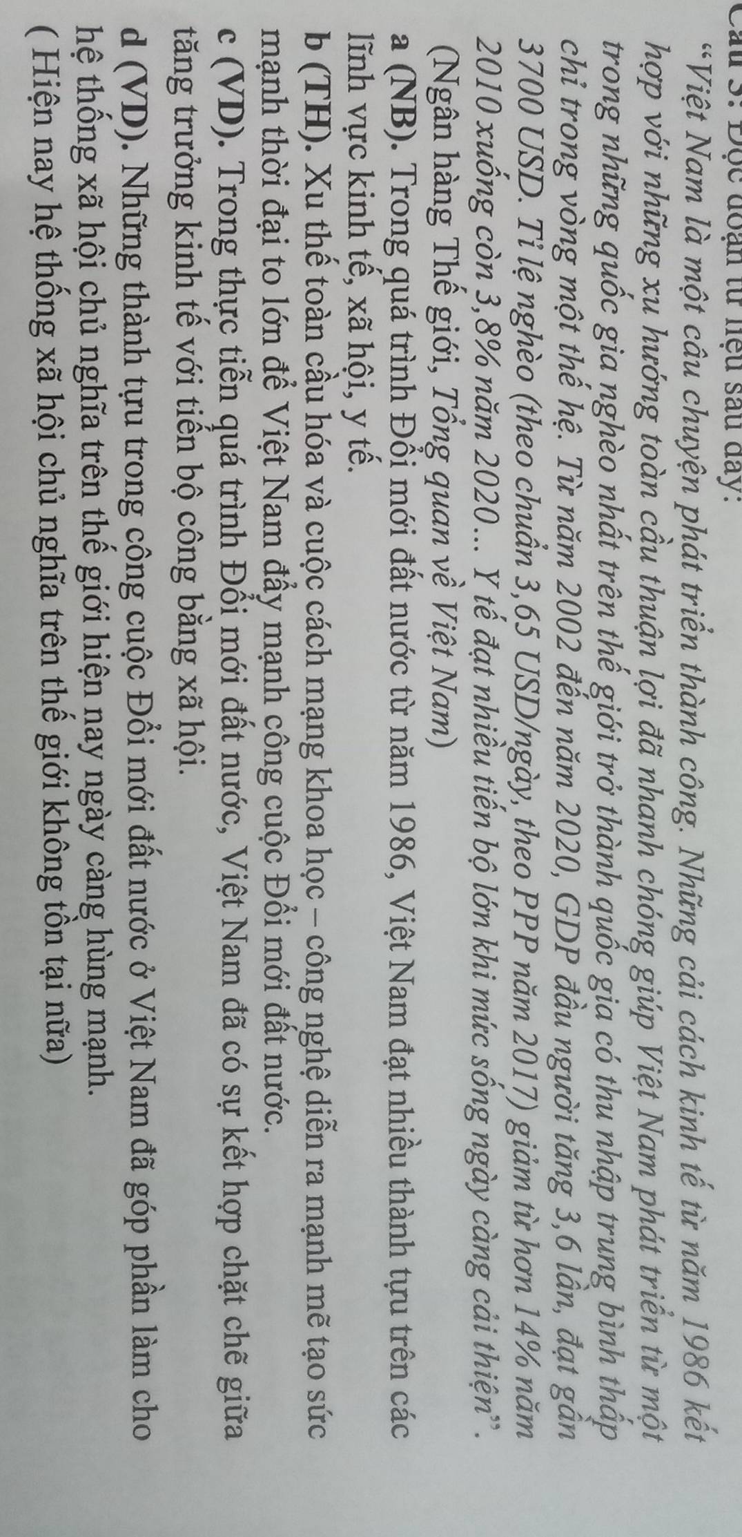 Cầu 3: Độc đoạn tư nệu sau đay:
*Việt Nam là một câu chuyện phát triển thành công. Những cải cách kinh tế từ năm 1986 kết
hợp với những xu hướng toàn cầu thuận lợi đã nhanh chóng giúp Việt Nam phát triển từ một
trong những quốc gia nghèo nhất trên thế giới trở thành quốc gia có thu nhập trung bình thấp
chỉ trong vòng một thế hệ. Từ năm 2002 đến năm 2020, GDP đầu người tăng 3,6 lần, đạt gần
3700 USD. Tỉ lệ nghèo (theo chuẩn 3,65 USD/ngày, theo PPP năm 2017) giảm từ hơn 14% năm
2010 xuống còn 3,8% năm 2020... Y tế đạt nhiều tiến bộ lớn khi mức sống ngày càng cải thiện'.
(Ngân hàng Thế giới, Tổng quan về Việt Nam)
a (NB). Trong quá trình Đổi mới đất nước từ năm 1986, Việt Nam đạt nhiều thành tựu trên các
lĩnh vực kinh tế, xã hội, y tế.
b (TH). Xu thể toàn cầu hóa và cuộc cách mạng khoa học - công nghệ diễn ra mạnh mẽ tạo sức
mạnh thời đại to lớn để Việt Nam đẩy mạnh công cuộc Đối mới đất nước.
c (VD). Trong thực tiễn quá trình Đổi mới đất nước, Việt Nam đã có sự kết hợp chặt chẽ giữa
tăng trưởng kinh tế với tiến bộ công bằng xã hội.
d (VD). Những thành tựu trong công cuộc Đổi mới đất nước ở Việt Nam đã góp phần làm cho
hệ thống xã hội chủ nghĩa trên thế giới hiện nay ngày càng hùng mạnh.
( Hiện nay hệ thống xã hội chủ nghĩa trên thế giới không tồn tại nữa)