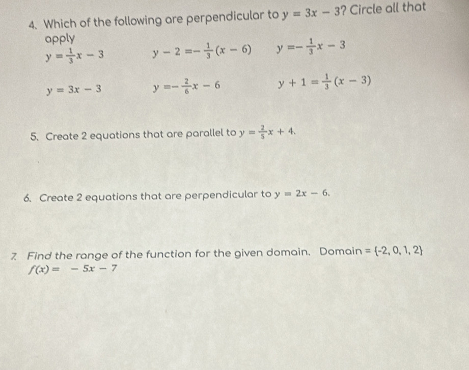 Which of the following are perpendicular to y=3x-3 ? Circle all that
apply
y= 1/3 x-3 y-2=- 1/3 (x-6) y=- 1/3 x-3
y=3x-3 y=- 2/6 x-6
y+1= 1/3 (x-3)
5. Create 2 equations that are parallel to y= 2/5 x+4. 
6. Create 2 equations that are perpendicular to y=2x-6. 
7 Find the range of the function for the given domain. Domain = -2,0,1,2
f(x)=-5x-7