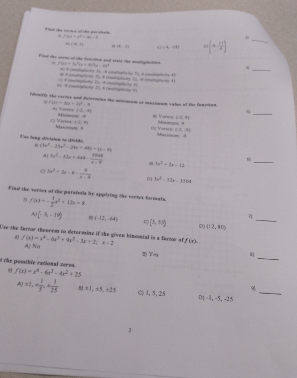 Finl the vertes of the paralbals.
f(x)=x^2+8x-2
A (-8,2) (8,-2) C (-4,-18) D)(-4, 11/4 )
_
Find the zeros of the fonction and state the maltiplicities.
_
f(x)=3x^3(x+8)^2(x-6)^4
4
A) 0 (multiplicity 3), -8 (multiplicity 2), 6 (multiplicity 4)
8 0 (maltiplicity 3), 8 (multiplicity 2), -6 (multiplicity 4)
C) 8 (multiplicity 2), -6 (multiplicity 4)
() -8 (multiplicity 2), 6 (multiplicity 4)
Identify the vertex and determine the minimum or maximum valse of the function
5) f(x)=2(x+2)^2-9 A) Vertex (-2,-9)
5)_
Minimum: -9 1 Vertex: (-2,9)
Minimum: 9
c) Vertex: (-2,9) D) Vertex. (-2,-9)
Maximum: 9 Maximum: -9
Use long division to divide.
6 (3x^3-25x^2-24x+48)/ (x-9)
A) 3x^2-52x+444- 3948/x-9  B 3x^2+2x-12
6)
_
C) 3x^2+2x-6- 6/x-9 
D) 3x^2-52x-3504
Find the vertex of the parabola by applying the vertex formula.
7) f(x)=- 1/2 x^2+12x+8
_
7)
A) (-3,-19) 8) (-12,-64) C) (3,53) D) (12,80)
Use the factor theorem to determine if the given binomial is a factor of f(x).
8) f(x)=x^4-6x^3+9x^2-3x+2;x-2 A) No
_
B) Yes 8)
t the possible rational zeros.
9) f(x)=x^6-6x^3-4x^2+25
_
9)
A ± 1,±  1/5 ,±  1/25  B) ±1, ±5, ±25 C) 1, 5, 25 D) -1, -5, -25
2