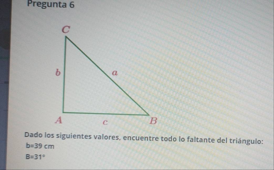 Pregunta 6 
Dado los siguientes valores, encuentre todo lo faltante del triángulo:
b=39cm
B=31°