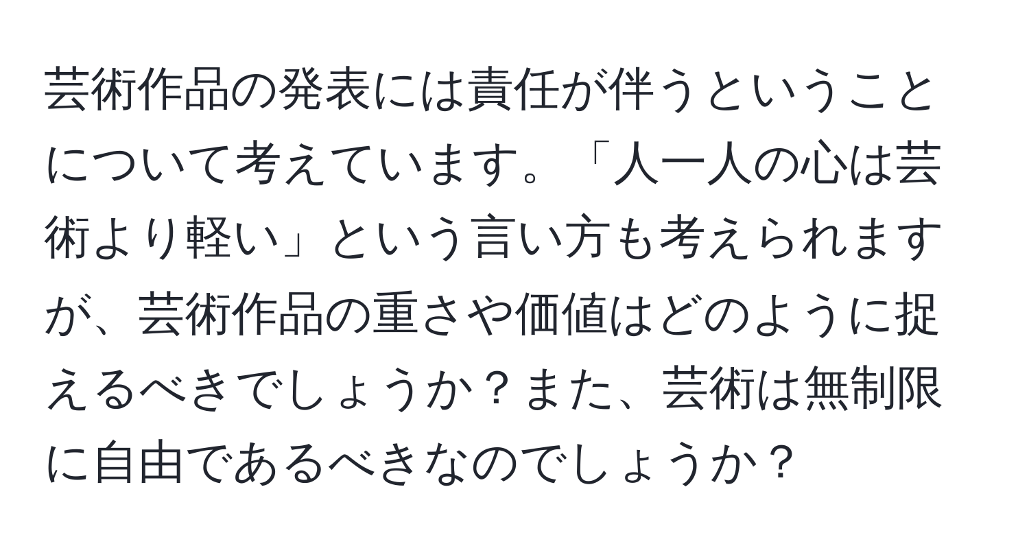 芸術作品の発表には責任が伴うということについて考えています。「人一人の心は芸術より軽い」という言い方も考えられますが、芸術作品の重さや価値はどのように捉えるべきでしょうか？また、芸術は無制限に自由であるべきなのでしょうか？