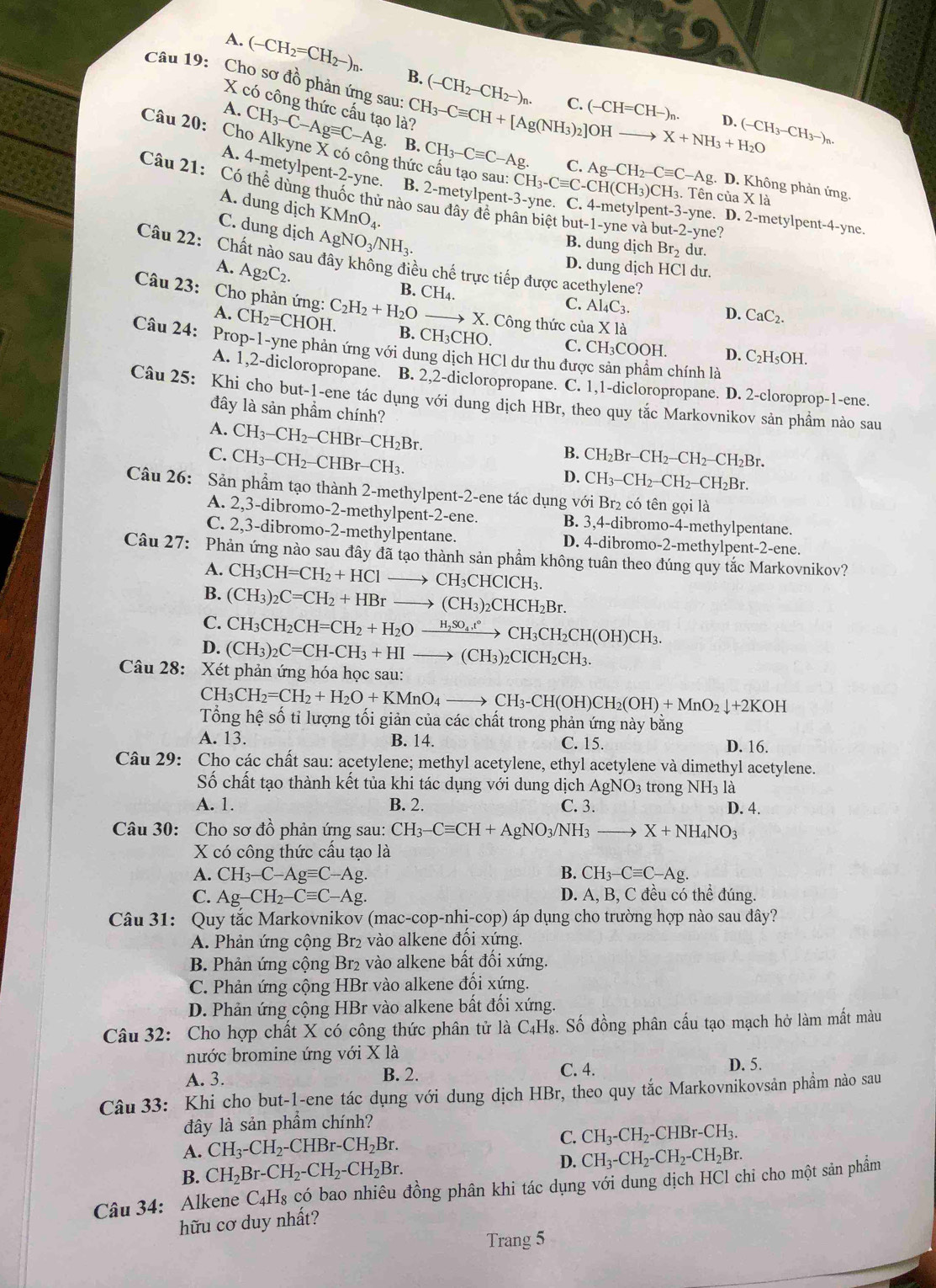 A. (-CH_2=CH_2-)_n. B. (-CH_2-CH_2-)n.
Câu 19: Cho sơ đồ phản ứng sau: CH_3-Cequiv CH+[Ag(NH_3)_2]OHto X+NH_3+H_2O
X có công thức cấu tạo là?
C. (-CH=CH-)_n. D. (-CH_3-CH_3-)n.
A. CH_3-C-Agequiv C-Ag B. CH_3-Cequiv C-Ag.
Câu 20: Cho Alkyne X có công thức cầu tạo sau: CH_3-Cequiv C-CH(CH_3)CH_3 t-3-yne. D. 2-metylpent-4-yne.
C. Ag-CH_2-Cequiv C-Ag.D D. Không phản ứng.
A. 4-metylpent-2-yne. B. 2-metylpen t-3 -yne. C. 4-metylper
3. Tên ciaXla
Câu 21: Có thể dùng thuốc thử nào sau đây đề phân biệt l out-1-yne và bu t-2-yne 2
A. dung dịch KMnO_4.
C. dung dịch AgNO_3/NH_3.
B. dung dịch Br_2 du.
Câu 22: Chất nào sau đây không điều chế trực tiếp được acethylene?
A. Ag_2C_2.
D. dung dịch HCl dư.
B. CH_4.
C. Al_4C_3.
Câu 23:  Cho phản ứng: C_2H_2+H_2O to X I. Công thức của X là
D. CaC_2.
A. CH_2=CHOH. B. CH_3CHC C. CH₃COOH.
Câu 24: Prop-1-yne phản ứng với dung dịch HCl dư thu được sản phẩm chính là
D. C_2H_5OH
A. 1,2-dicloropropane. B. 2,2-dicloropropane. C. 1,1-dicloropropane. D. 2-cloroprop-1-ene.
Câu 25: Khi cho but-1-ene tác dụng với dung dịch HBr, theo quy tắc Markovnikov sản phầm nào sau
đây là sản phẩm chính?
A. CH_3-CH_2-CHBr-CH_2Br.
B.
C. CH_3-CH_2-CHBr-CH_3. CH_2Br-CH_2-CH_2-CH_2Br.
D. CH_3-CH_2-CH_2-CH_2Br.
Câu 26: Sản phẩm tạo thành 2-methylpent-2-ene tác dụng với Br₂ có tên gọi là
A. 2,3-dibromo-2-methylpent-2-ene. B. 3,4-dibromo-4-methylpentane.
C. 2,3-dibromo-2-methylpentane. D. 4-dibromo-2-methylpent-2-ene.
Câu 27: Phản ứng nào sau đây đã tạo thành sản phầm không tuân theo đúng quy tắc Markovnikov?
A. CH_3CH=CH_2+HCl to CH_3CHClCH_3.
B. (CH_3)_2C=CH_2+HBrto (CH_3)_2CHCH_2Br.
C. CH_3CH_2CH=CH_2+H_2Oxrightarrow H_2SO_4t°CH_3CH_2CH(OH)CH_3.
D. (CH_3)_2C=CH-CH_3+HIto (CH_3)_2CICH_2CH_3.
Câu 28: Xét phản ứng hóa học sau:
CH_3CH_2=CH_2+H_2O+KMnO_4to CH_3-CH(OH)CH_2(OH)+MnO_2downarrow +2KOH
Tổng hệ số tỉ lượng tối giản của các chất trong phản ứng này bằng
A. 13. B. 14. C. 15. D. 16.
Câu 29: Cho các chất sau: acetylene; methyl acetylene, ethyl acetylene và dimethyl acetylene.
Số chất tạo thành kết tủa khi tác dụng với dung dịch Á AgNO_3 trong NH3 là
A. 1. B. 2. C. 3. D. 4.
Câu 30: Cho sơ đồ phản ứng sau: CH_3-Cequiv CH+AgNO_3/NH_3 X+NH_4NO_3
X có công thức cấu tạo là
A. CH_3-C-Agequiv C-Ag. B. CH_3-Cequiv C-Ag.
C. Ag-CH_2-Cequiv C-Ag. D. A, B, C đều có thể đúng.
Câu 31: Quy tắc Markovnikov (mac-cop-nhi-cop b) áp dụng cho trường hợp nào sau đây?
A. Phản ứng cộng Br₂ vào alkene đổi xứng.
B. Phản ứng cộng Br₂ vào alkene bất đối xứng.
C. Phản ứng cộng HBr vào alkene đổi xứng.
D. Phản ứng cộng HBr vào alkene bất đối xứng.
Câu 32: Cho hợp chất X có công thức phân tử là C₄H₈. Số đồng phân cầu tạo mạch hở làm mất màu
nước bromine ứng với X là
A. 3. B. 2. C. 4.
D. 5.
Câu 33: Khi cho but-1-ene tác dụng với dung dịch HBr, theo quy tắc Markovnikovsản phẩm nào sau
đây là sản phẩm chính?
A. CH_3-CH_2-CHBr-CH_2Br. C. CH_3-CH_2-CHBr-CH_3.
B. CH_2Br-CH_2-CH_2-CH_2Br. D. CH_3-CH_2-CH_2-CH_2Br.
Câu 34: Alkene C_4H_8 có bao nhiêu đồng phân khi tác dụng với dung dịch HCl chi cho một sản phẩm
hữu cơ duy nhất?
Trang 5
