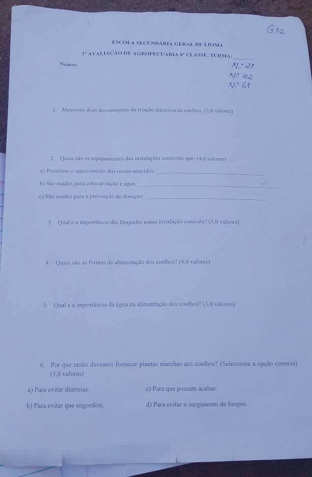 escola secundária geral de lioma
_
1º avaliação de agropecuaria 8° CLASSE. TURMA:
Nomes:
1. Mencione duas desvantagens da criação intensiva de coelhos. (3,0 valores)
2. Quais são os equipamentos das instalações cunicolas que: (4,0 valores)
a) Permitem o aquecimento dos recém-nascidos:_
b) São usados para colocar ração e água:_
e) São usados para a prevenção de doenças:_
3. Qual é a importância das lâmpadas numa instalação cunícula? (3,0 valores)
4. Quais são as formas de alimentação dos coelhos? (4,0 valores)
5. Qual é a importância da água na alimentação dos coelhos? (3,0 valores)
6. Por que razão devemos fornecer plantas murchas aos coelhos? (Seleccione a opção correcta)
(3,0 valores)
a) Para evitar diarreias. c) Para que possam acabar.
b) Para evitar que engordem. d) Para evitar o surgimento de fungos