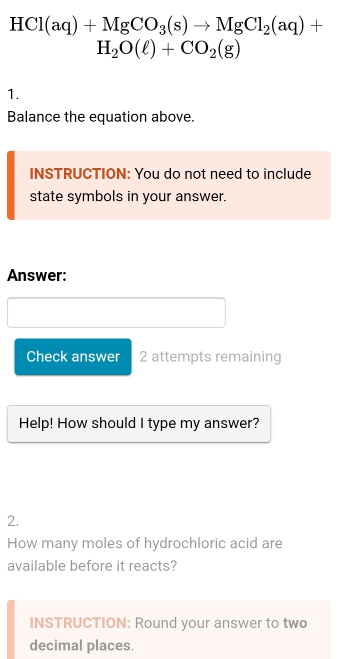 HCl(aq)+MgCO_3(s)to MgCl_2(aq)+
H_2O(ell )+CO_2(g)
1. 
Balance the equation above. 
INSTRUCTION: You do not need to include 
state symbols in your answer. 
Answer: 
Check answer 2 attempts remaining 
Help! How should I type my answer? 
2. 
How many moles of hydrochloric acid are 
available before it reacts? 
INSTRUCTION: Round your answer to two 
decimal places.