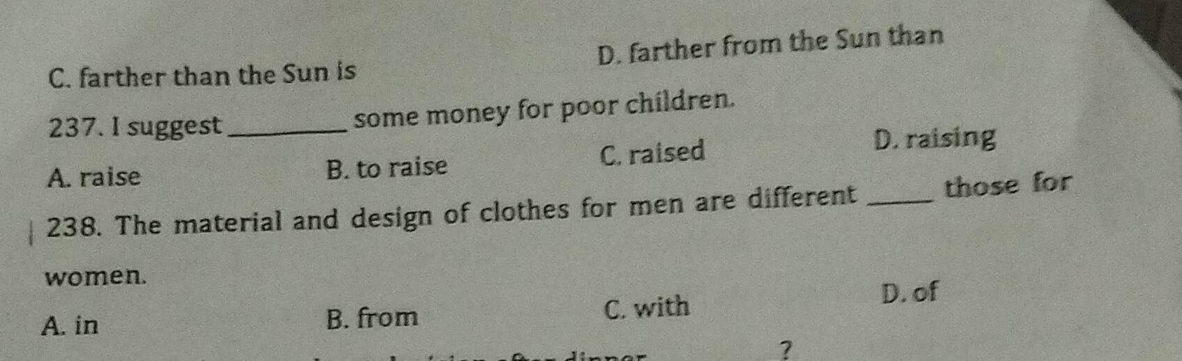 C. farther than the Sun is D. farther from the Sun than
237. I suggest_
some money for poor children.
A. raise B. to raise C. raised
D. raising
238. The material and design of clothes for men are different _those for
women.
A. in B. from C. with
D. of
?