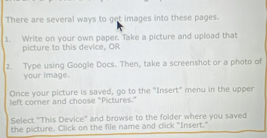 There are several ways to get images into these pages. 
1. Write on your own paper. Take a picture and upload that 
picture to this device, OR 
2. Type using Google Docs. Then, take a screenshot or a photo of 
your image. 
Once your picture is saved, go to the “Insert” menu in the upper 
left corner and choose “Pictures.” 
Select "This Device” and browse to the folder where you saved 
the picture. Click on the file name and click “Insert.”