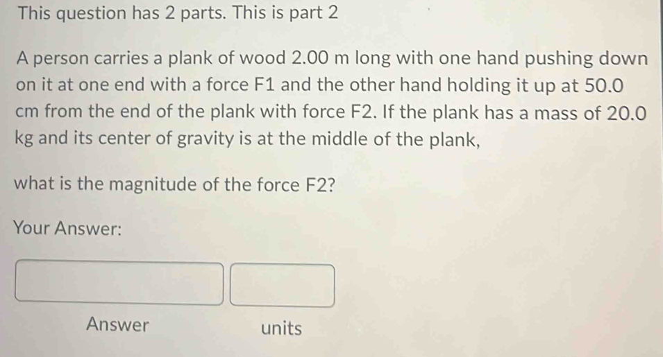 This question has 2 parts. This is part 2 
A person carries a plank of wood 2.00 m long with one hand pushing down 
on it at one end with a force F1 and the other hand holding it up at 50.0
cm from the end of the plank with force F2. If the plank has a mass of 20.0
kg and its center of gravity is at the middle of the plank, 
what is the magnitude of the force F2? 
Your Answer: 
Answer units