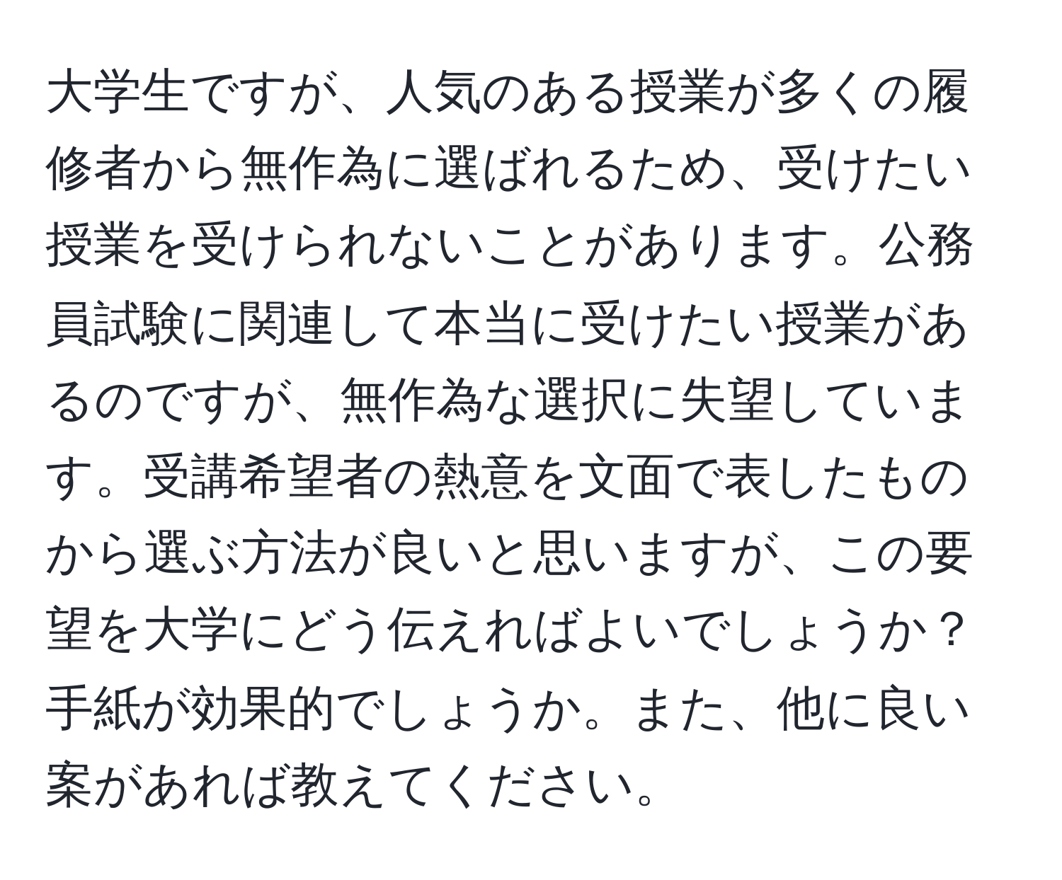 大学生ですが、人気のある授業が多くの履修者から無作為に選ばれるため、受けたい授業を受けられないことがあります。公務員試験に関連して本当に受けたい授業があるのですが、無作為な選択に失望しています。受講希望者の熱意を文面で表したものから選ぶ方法が良いと思いますが、この要望を大学にどう伝えればよいでしょうか？手紙が効果的でしょうか。また、他に良い案があれば教えてください。