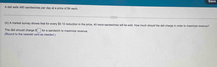 Save 
A deli sells 480 sandwiches per day at a price of $4 each. 
(A) A market survey shows that for every $0.10 reduction in the price, 40 more sandwiches will be sold. How much should the deli charge in order to maximize revenue? 
The deli should charge $ :□ for a sandwich to maximize revenue. 
(Round to the nearest cent as needed.)