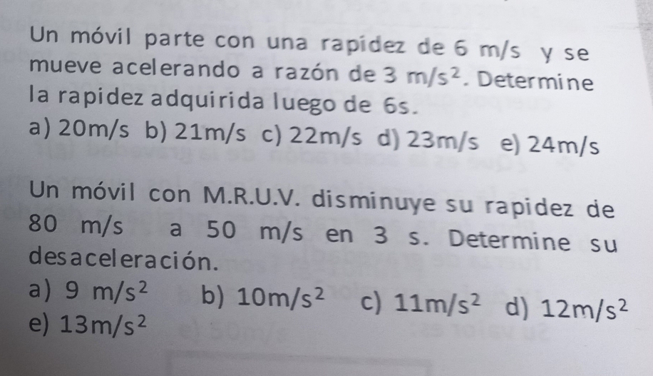 Un móvil parte con una rapídez de 6 m/s y se
mueve acelerando a razón de 3m/s^2.Determine
la rapidez adquirida luego de 6s.
a) 20m/s b) 21m/s c) 22m/s d) 23m/s e) 24m/s
Un móvil con M.R.U.V. disminuye su rapidez de
80 m/s a 50 m/s en 3 s. Determine su
des acel eración.
a) 9m/s^2 b) 10m/s^2 c) 11m/s^2 d) 12m/s^2
e) 13m/s^2