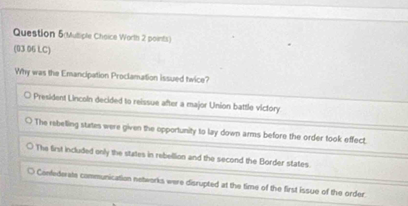 Question 5(Mutiple Choice Worth 2 points)
(03.06 LC)
Why was the Emancipation Proclamation issued twice?
President Lincoln decided to reissue after a major Union battle victory
The rebelling states were given the opportunity to lay down arms before the order took effect.
The first included only the states in rebellion and the second the Border states.
Confederate communication networks were disrupted at the time of the first issue of the order.