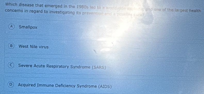 Which disease that emerged in the 1980s led to a worldwide epidarc and one of the largest health
concerns in regard to investigating its prevention and a possible care?
A Smallpox
B West Nile virus
C Severe Acute Respiratory Syndrome (SARS)
D Acquired Immune Deficiency Syndrome (AIDS)