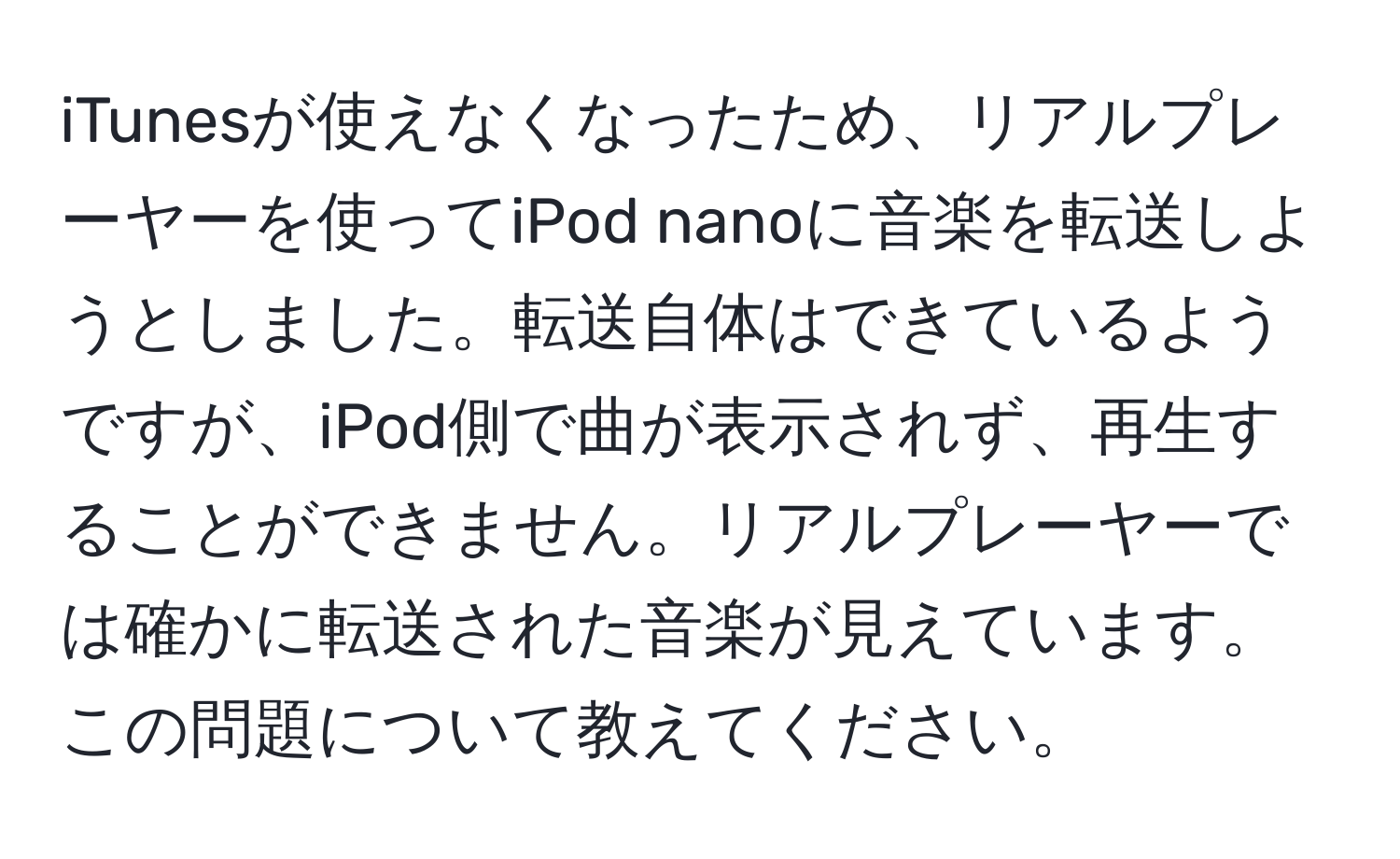 iTunesが使えなくなったため、リアルプレーヤーを使ってiPod nanoに音楽を転送しようとしました。転送自体はできているようですが、iPod側で曲が表示されず、再生することができません。リアルプレーヤーでは確かに転送された音楽が見えています。この問題について教えてください。