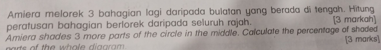 Amiera melorek 3 bahagian lagi daripada bulatan yang berada di tengah. Hitung 
peratusan bahagian berlorek daripada seluruh rajah. [3 markah] 
Amiera shades 3 more parts of the circle in the middle. Calculate the percentage of shaded 
narts of the whole diaaram. [3 marks]