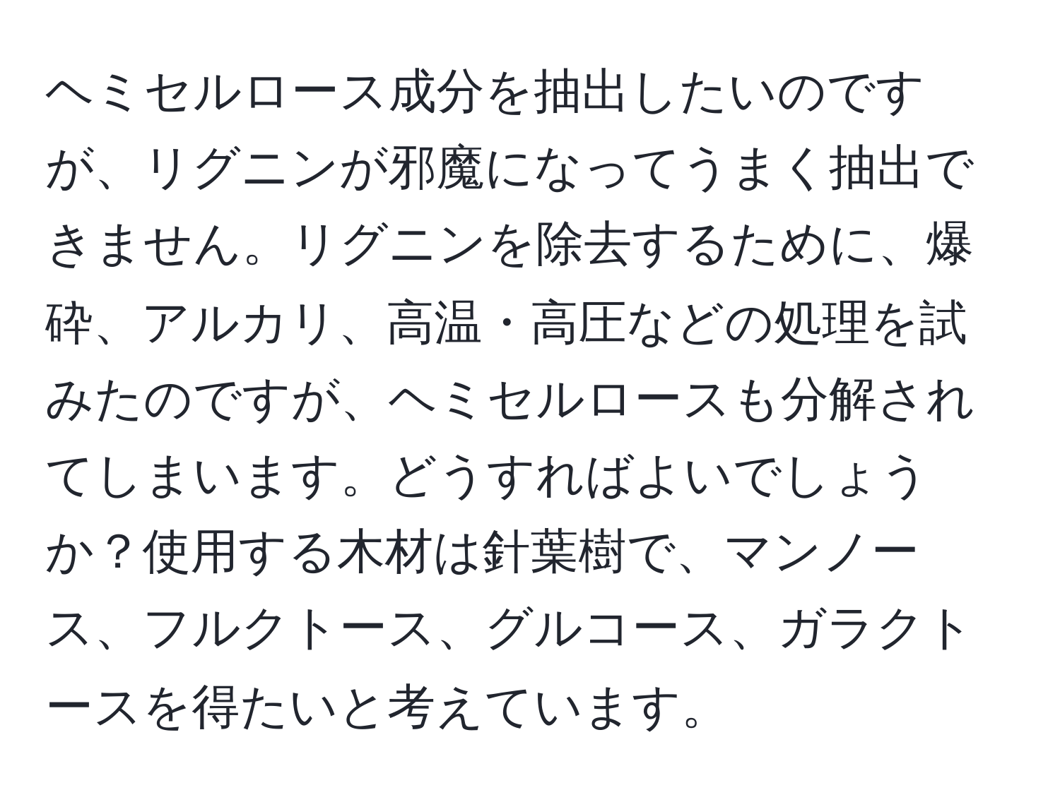 ヘミセルロース成分を抽出したいのですが、リグニンが邪魔になってうまく抽出できません。リグニンを除去するために、爆砕、アルカリ、高温・高圧などの処理を試みたのですが、ヘミセルロースも分解されてしまいます。どうすればよいでしょうか？使用する木材は針葉樹で、マンノース、フルクトース、グルコース、ガラクトースを得たいと考えています。