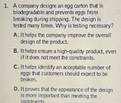 A company designs an egg carton that is
biodegradable and prevents eggs from
breaking during shipping. The design is
tested many times. Why is testing necessary?
A. It helps the company improve the overall
design of the product.
B. It helps ensure a high-quality product, even
if it does not meet the constraints .
C. It helps identify an acceptable number of
eggs that customers should expect to be 
broken.
D. It proves that the appearance of the design
is more important than meeting the
constraints