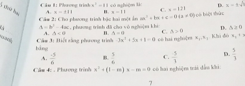 Phương trình x^2=11co nghiệm là: D. x=± sqrt(1)
A. x=± 11 B. x=11
C. x=121
6 thứ hai △ <0</tex> 
Câu 2: Cho phương trình bậc hai một ấn ax^2+bx+c=0(a!= 0) có biệt thức
Delta =b^2-4ac phương trình đã cho vô nghiệm khi:
D. △ ≥ 0
l , .
A.
B. △ =0
C. △ >0
uanh Cầu 3: Biết rằng phương trình -3x^2+5x+1=0 có hai nghiệm x_1, x_2 Khi đó x_1+x
bằng
C.
A.  (-5)/6   5/6   5/3 
B.
D.  5/3 
Cầu 4: . Phương trình x^2+(1-m)x-m=0 có hai nghiệm trái dầu khi:
7