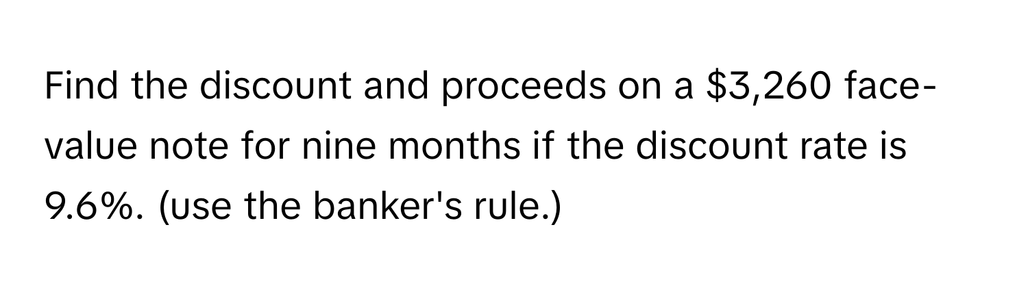 Find the discount and proceeds on a $3,260 face-value note for nine months if the discount rate is 9.6%. (use the banker's rule.)