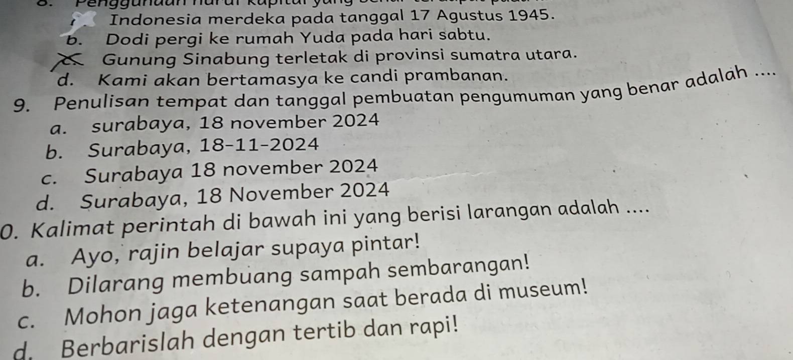 Indonesia merdeka pada tanggal 17 Agustus 1945.
b. Dodi pergi ke rumah Yuda pada hari sabtu.
Gunung Sinabung terletak di provinsi sumatra utara.
d. Kami akan bertamasya ke candi prambanan.
9. Penulisan tempat dan tanggal pembuatan pengumuman yang benar adalah ....
a. surabaya, 18 november 2024
b. Surabaya, 18 -11- 2024
c. Surabaya 18 november 2024
d. Surabaya, 18 November 2024
0. Kalimat perintah di bawah ini yang berisi larangan adalah ....
a. Ayo, rajin belajar supaya pintar!
b. Dilarang membuang sampah sembarangan!
c. Mohon jaga ketenangan saat berada di museum!
d. Berbarislah dengan tertib dan rapi!