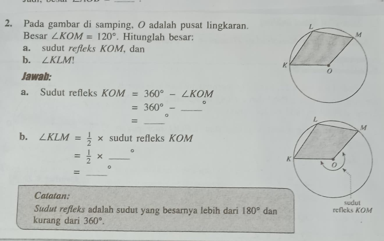 Pada gambar di samping, O adalah pusat lingkaran. 
Besar ∠ KOM=120°. Hitunglah besar: 
a. sudut refleks KOM, dan 
b. ∠ KLM
Jawab: 
a. Sudut refleks KOM=360°-∠ KOM
=360°- _ □  
。 
_= 
b. ∠ KLM= 1/2 * sudut refleks KOM
= 1/2 * _B 
。 
_= 
Catatan: sudut 
Sudut refleks adalah sudut yang besarnya lebih dari 180° dan refleks KOM
kurang dari 360°.