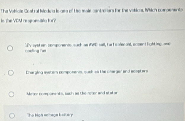 The Vehicle Control Module is one of the main controllers for the vehicle. Which components
is the VCM responsible for?
12v system components, such as AWD coil, turf solenoid, accent lighting, and
cooling fan
Charging system components, such as the charger and edapters
Motor components, such as the rotor and stator
The high voltage battery