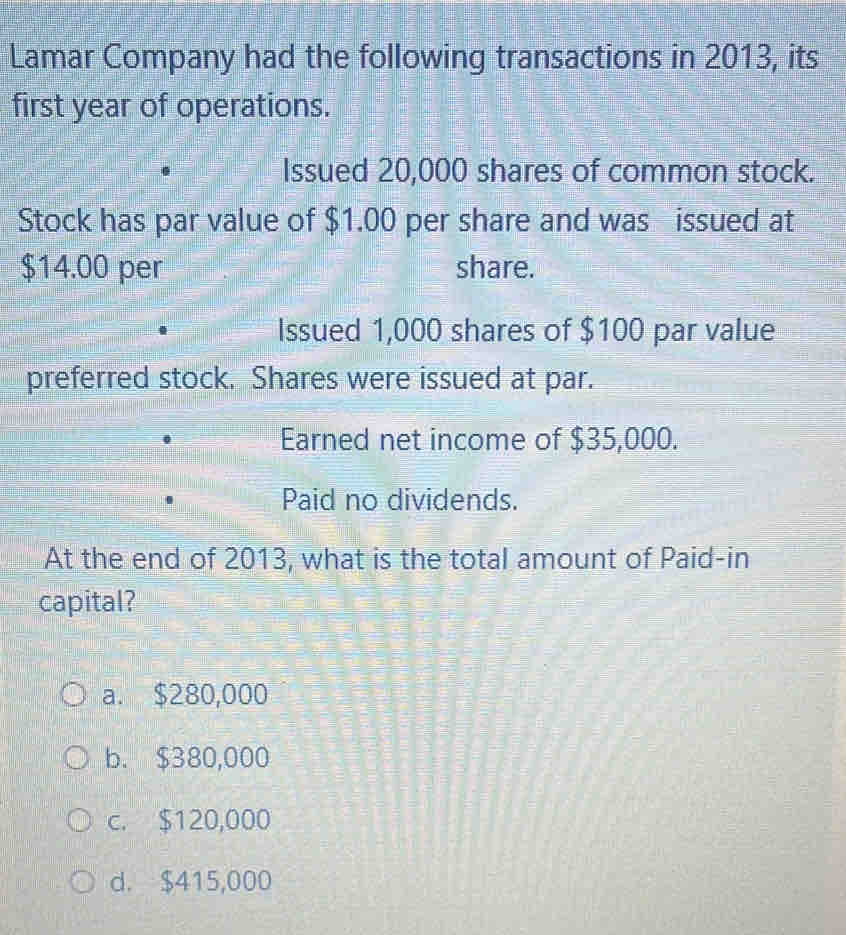 Lamar Company had the following transactions in 2013, its
first year of operations.
Issued 20,000 shares of common stock.
Stock has par value of $1.00 per share and was issued at
$14.00 per share.
Issued 1,000 shares of $100 par value
preferred stock. Shares were issued at par.
Earned net income of $35,000.
Paid no dividends.
At the end of 2013, what is the total amount of Paid-in
capital?
a. $280,000
b. $380,000
c. $120,000
d. $415,000