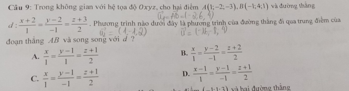 Trong không gian với hệ tọa độ Oxyz, cho hại điểm A(1;-2;-3), B(-1;4;1) và đường thắng
d :  (x+2)/1 = (y-2)/-1 = (z+3)/2 . Phương trình nào dưới đây là phương trình của đường thắng đi qua trung điểm của
đoạn thẳng AB và song song với d ?
B.
A.  x/1 = (y-1)/1 = (z+1)/2   x/1 = (y-2)/-1 = (z+2)/2 
C.  x/1 = (y-1)/-1 = (z+1)/2 
D.  (x-1)/1 = (y-1)/-1 = (z+1)/2 
(-1· 1· 3) và hai đường thắng