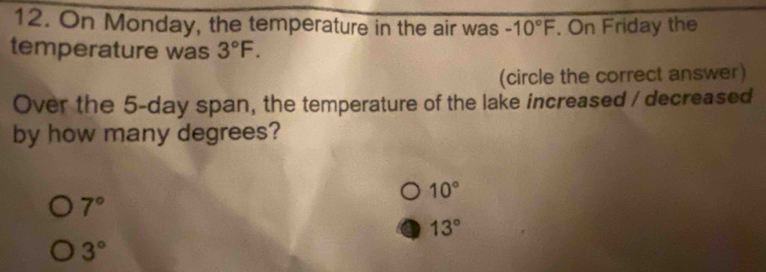 On Monday, the temperature in the air was -10°F. On Friday the
temperature was 3°F. 
(circle the correct answer)
Over the 5-day span, the temperature of the lake increased / decreased
by how many degrees?
10°
7°
13°
3°