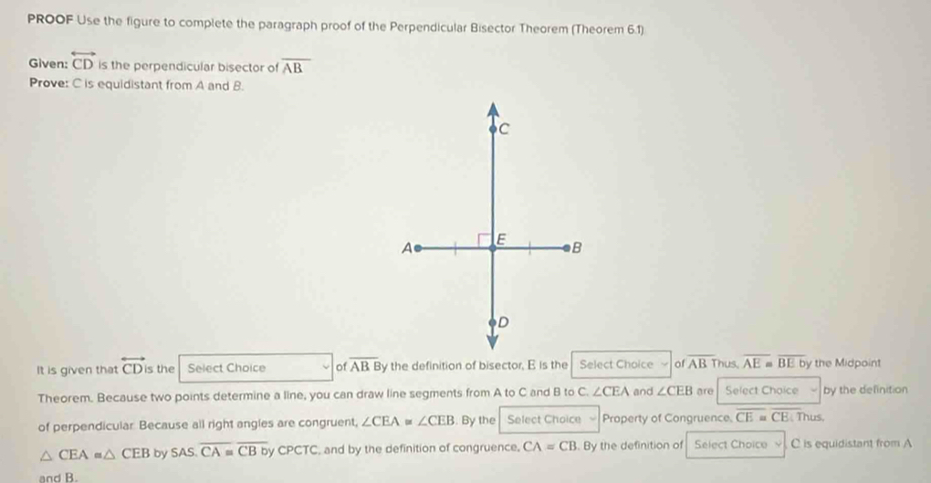 PROOF Use the figure to complete the paragraph proof of the Perpendicular Bisector Theorem (Theorem 6.1) 
Given: overleftrightarrow CD is the perpendicular bisector of overline AB
Prove: C is equidistant from A and B. 
It is given that overleftrightarrow CD is the Select Choice 0 overline ABB y the definition of bisector, E is theSelect Choice of overline AB Thus overline AE≌ overline BEb by the Midpoint 
Theorem. Because two points determine a line, you can draw line segments from A to C and B to C. ∠ CEA and ∠ CEB are Select Choice by the definition 
of perpendicular Because all right angles are congruent, ∠ CEA≌ ∠ CEB. By the Select Choice Property of Congruence. overline CE=overline CE Thus,
△ CEA≌ △ CEB by SAS.overline CA≌ overline CBbyCPCTC , and by the definition of congruence. CA=CB. By the definition of Select Choice C is equidistant from A
and B.