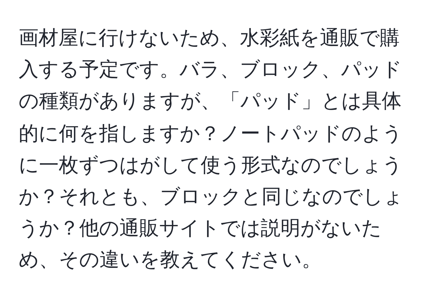 画材屋に行けないため、水彩紙を通販で購入する予定です。バラ、ブロック、パッドの種類がありますが、「パッド」とは具体的に何を指しますか？ノートパッドのように一枚ずつはがして使う形式なのでしょうか？それとも、ブロックと同じなのでしょうか？他の通販サイトでは説明がないため、その違いを教えてください。