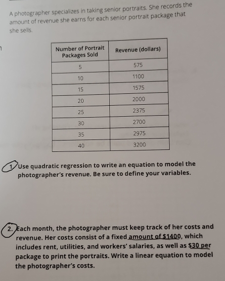 A photographer specializes in taking senior portraits. She records the 
amount of revenue she earns for each senior portrait package that 
she sells. 
1 Use quadratic regression to write an equation to model the 
photographer’s revenue. Be sure to define your variables. 
2. Each month, the photographer must keep track of her costs and 
revenue. Her costs consist of a fixed amount of $1400, which 
includes rent, utilities, and workers’ salaries, as well as $30 per 
package to print the portraits. Write a linear equation to model 
the photographer’s costs.
