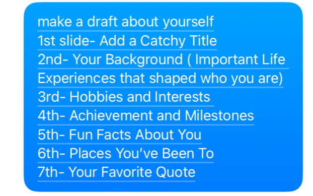 make a draft about yourself 
1st slide- Add a Catchy Title 
2nd- Your Background ( Important Life 
Experiences that shaped who you are)
3rd - Hobbies and Interests
4th - Achievement and Milestones
5th - Fun Facts About You
6th - Places You've Been To
7th - Your Favorite Quote