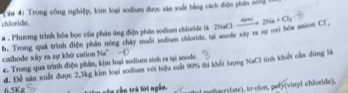 Cầu 4: Trong công nghiệp, kim loại sođium được sản xuất bằng cách điện phân nông 5
chloride. dpné 2Na+Cl_2
a . Phương trình hóa học của phân ứng điện phân sodium chloride là 2NaCl b. Trong quá trình điện phân nóng chây muối sodium chloride, tại anode xây ra sự oxi hóa anion Cl,
cathode xây ra sự khứ cation Na* -
c. Trong qua trình điện phân, kim loại sodium sinh ra tại anode.
d. Để sản xuất được 2, 3kg kim loại sodium với hiệu suất 90% thì khối lượng NaCl tính khiết cần dùng là
6. 5Kg yêu cầu trã lời ngắn.
methacrylate), to olon, poly(vinyl chloride),