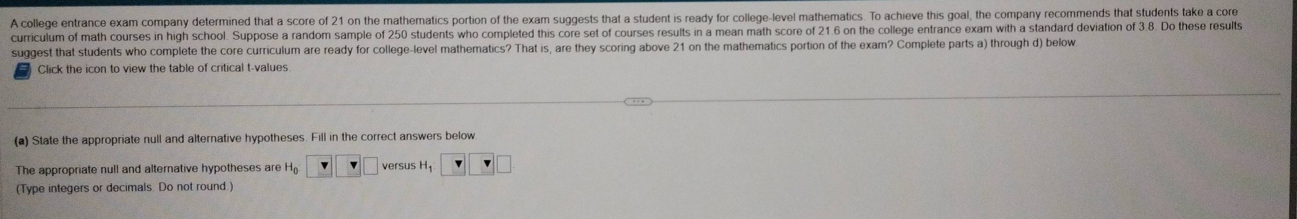 A college entrance exam company determined that a score of 21 on the mathematics portion of the exam suggests that a student is ready for college-level mathematics. To achieve this goal, the company recommends that students take a core 
curriculum of math courses in high school. Suppose a random sample of 250 students who completed this core set of courses results in a mean math score of 21.6 on the college entrance exam with a standard deviation of 3.8. Do these results 
suggest that students who complete the core curriculum are ready for college-level mathematics? That is, are they scoring above 21 on the mathematics portion of the exam? Complete parts a) through d) below 
Click the icon to view the table of critical t-values 
(a) State the appropriate null and alternative hypotheses. Fill in the correct answers below 
versus 
The appropriate null and alternative hypotheses are H H_1 ' 
(Type integers or decimals. Do not round.)