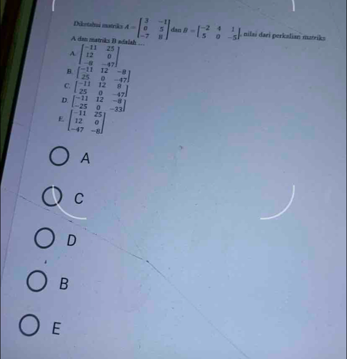 Diketahui matriks A=beginbmatrix 3&-1 0&5 -7&8endbmatrix dan B=beginbmatrix -2&4&1 5&0&-5endbmatrix , nilai dari perkalian matriks
A dan matriks B adalah …
A beginbmatrix -11&25 12&0 -8&-47endbmatrix
B. beginbmatrix -11&12&-8 25&0&-47endbmatrix
C. beginbmatrix -11&12&8 25&0&-47endbmatrix
D. beginbmatrix -11&12&-8 -25&0&-33endbmatrix
E beginbmatrix -11&25 12&0 -47&-8endbmatrix
A
C
D
B
E