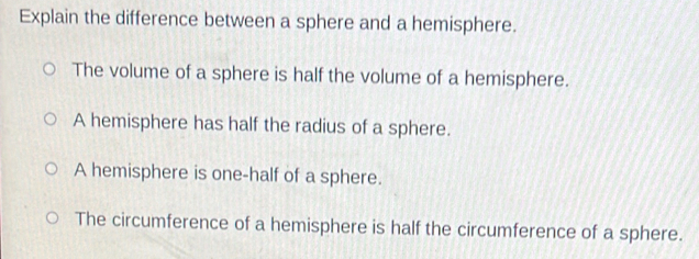 Explain the difference between a sphere and a hemisphere.
The volume of a sphere is half the volume of a hemisphere.
A hemisphere has half the radius of a sphere.
A hemisphere is one-half of a sphere.
The circumference of a hemisphere is half the circumference of a sphere.