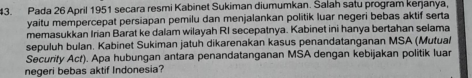 Pada 26 April 1951 secara resmi Kabinet Sukiman diumumkan. Salah satu program kerjanya, 
yaitu mempercepat persiapan pemilu dan menjalankan politik luar negeri bebas aktif serta 
memasukkan Irian Barat ke dalam wilayah RI secepatnya. Kabinet ini hanya bertahan selama 
sepuluh bulan. Kabinet Sukiman jatuh dikarenakan kasus penandatanganan MSA (Mutual 
Security Act). Apa hubungan antara penandatanganan MSA dengan kebijakan politik luar 
negeri bebas aktif Indonesia?