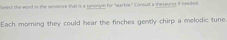 Select the word in the sentence that is a synonym for “warble.” Consult a thesaurus if needed. 
Each morning they could hear the finches gently chirp a melodic tune.