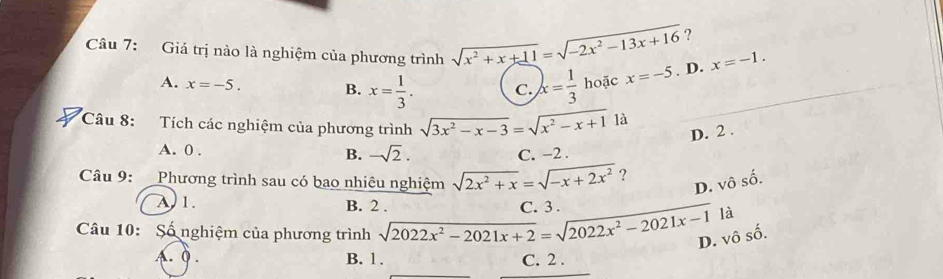 ?
Câu 7: Giá trị nào là nghiệm của phương trình sqrt(x^2+x+11)=sqrt(-2x^2-13x+16) x=-5. D. x=-1.
A. x=-5. B. x= 1/3 . C. x= 1/3  hoặc
Câu 8: Tích các nghiệm của phương trình sqrt(3x^2-x-3)=sqrt(x^2-x+1)1a D. 2.
A. 0. B. -sqrt(2). C. −2.
Câu 9: Phương trình sau có bao nhiêu nghiệm sqrt(2x^2+x)=sqrt(-x+2x^2) ? D. vhat oshat o.
A 1. B. 2. C. 3.
là
Câu 10: Số nghiệm của phương trình sqrt(2022x^2-2021x+2)=sqrt(2022x^2-2021x-1) D. vô số.
A. Q . B. 1. C. 2.